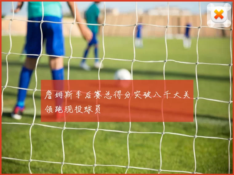 詹姆斯季后赛总得分突破八千大关领跑现役球员