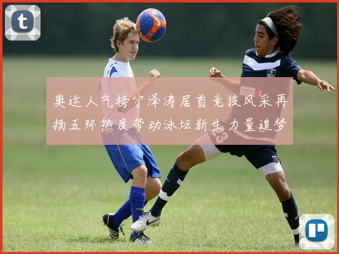 奥运人气榜宁泽涛居首竞技风采再扬五环热度带动泳坛新生力量追梦