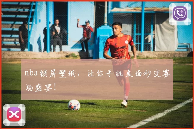 nba锁屏壁纸，让你手机桌面秒变赛场盛宴！