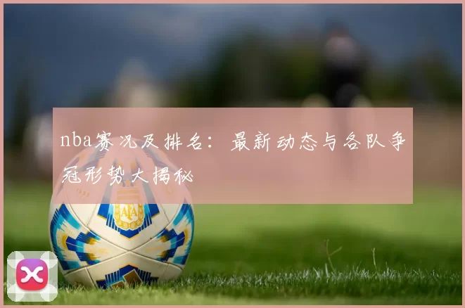 nba赛况及排名：最新动态与各队争冠形势大揭秘