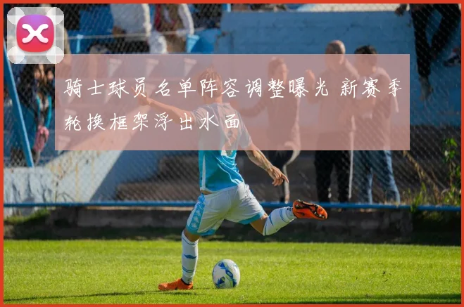 骑士球员名单阵容调整曝光 新赛季轮换框架浮出水面