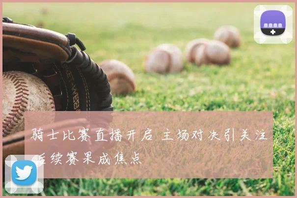 骑士比赛直播开启 主场对决引关注 后续赛果成焦点