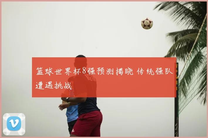 篮球世界杯8强预测揭晓 传统强队遭遇挑战
