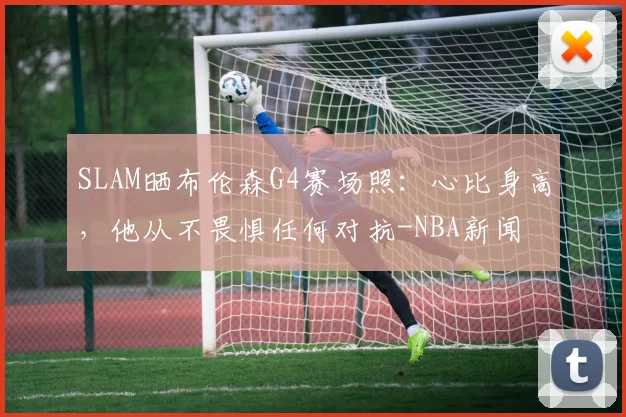 SLAM晒布伦森G4赛场照:心比身高,他从不畏惧任何对抗-NBA新闻