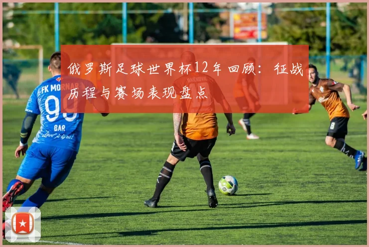 俄罗斯足球世界杯12年回顾：征战历程与赛场表现盘点