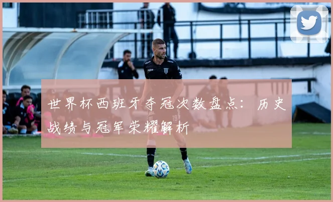 世界杯西班牙夺冠次数盘点：历史战绩与冠军荣耀解析