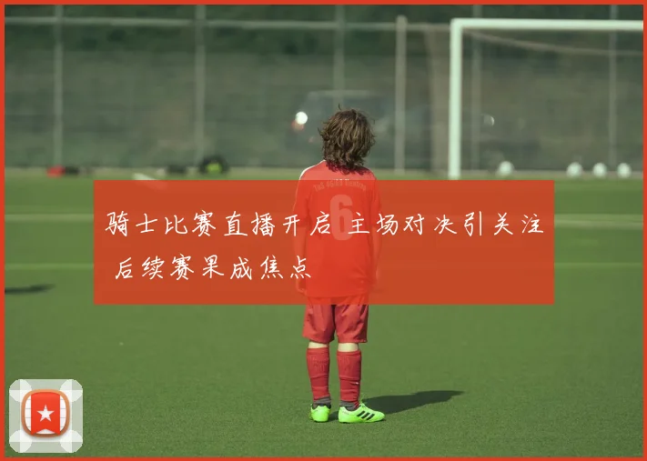 骑士比赛直播开启 主场对决引关注 后续赛果成焦点